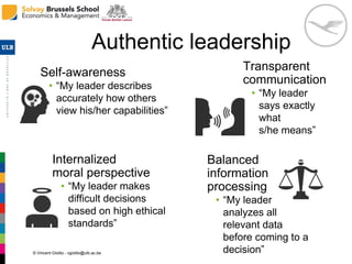 © Vincent Giolito - vgiolito@ulb.ac.be
Authentic leadership
Transparent
communication
• “My leader
says exactly
what
s/he means”
Self-awareness
• “My leader describes
accurately how others
view his/her capabilities”
Internalized
moral perspective
• “My leader makes
difficult decisions
based on high ethical
standards”
Balanced
information
processing
• “My leader
analyzes all
relevant data
before coming to a
decision”
 
