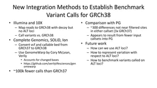 New Integration Methods to Establish Benchmark
Variant Calls for GRCh38
• Comparison with PG
– ~300 differences not near filtered sites
in either callset (3x GRCh37)
– Appears to result from fewer input
callsets into PG
• Future work
– How can we use ALT loci?
– How to represent variation with
respect to ALT loci?
– How to benchmark variants called on
ALT loci?
• Illumina and 10X
– Map reads to GRCh38 with decoy but
no ALT loci
– Call variants vs. GRCh38
• Complete Genomics, SOLiD, Ion
– Convert vcf and callable bed from
GRCh37 to GRCh38
– Use GenomeWarp by Cory McLean,
Verily
• Accounts for changed bases
• https://github.com/verilylifesciences/gen
omewarp
• ~100k fewer calls than GRCh37
 