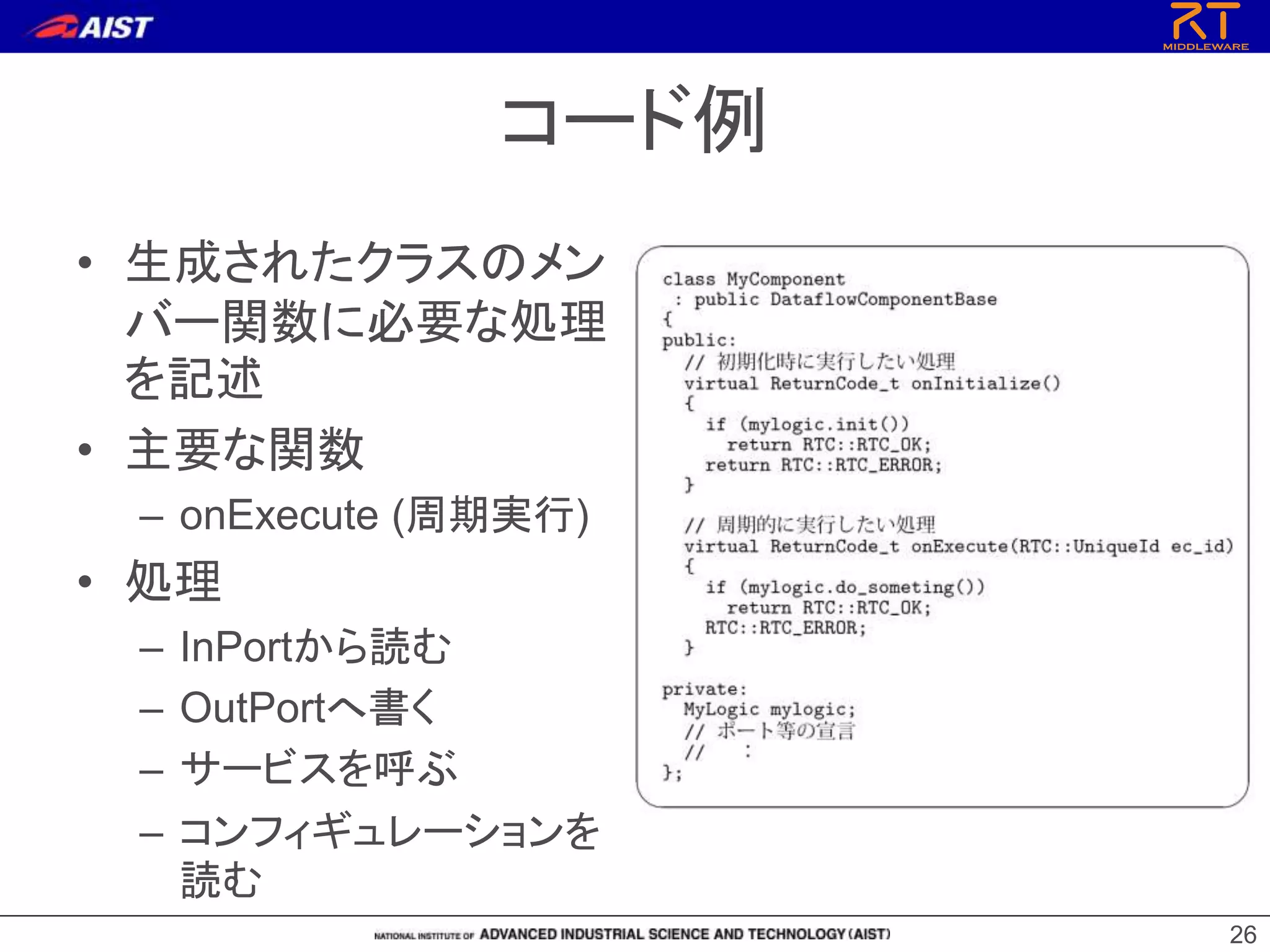 コード例
• 生成されたクラスのメン
バー関数に必要な処理
を記述
• 主要な関数
– onExecute (周期実行)
• 処理
– InPortから読む
– OutPortへ書く
– サービスを呼ぶ
– コンフィギュレーションを
読む
26
 