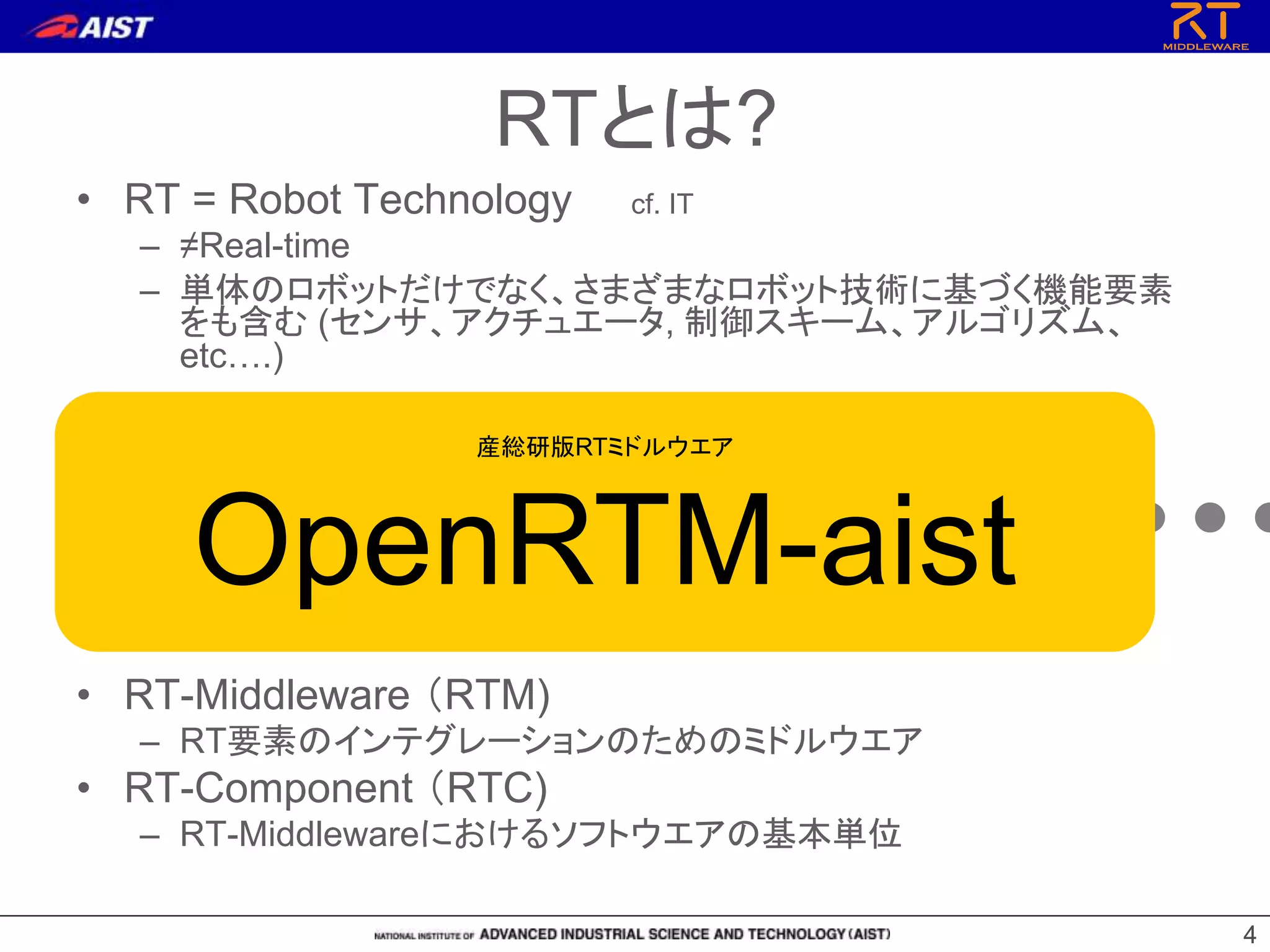 44
• RT = Robot Technology cf. IT
– ≠Real-time
– 単体のロボットだけでなく、さまざまなロボット技術に基づく機能要素
をも含む (センサ、アクチュエータ, 制御スキーム、アルゴリズム、
etc….)
• RT-Middleware （RTM)
– RT要素のインテグレーションのためのミドルウエア
• RT-Component （RTC)
– RT-Middlewareにおけるソフトウエアの基本単位
RT-Middleware
+ + + + +
RTとは?
産総研版RTミドルウエア
OpenRTM-aist
 
