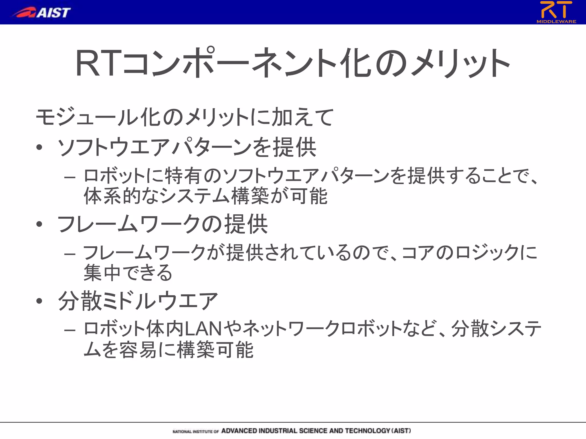 RTコンポーネント化のメリット
モジュール化のメリットに加えて
• ソフトウエアパターンを提供
– ロボットに特有のソフトウエアパターンを提供することで、
体系的なシステム構築が可能
• フレームワークの提供
– フレームワークが提供されているので、コアのロジックに
集中できる
• 分散ミドルウエア
– ロボット体内LANやネットワークロボットなど、分散システ
ムを容易に構築可能
 