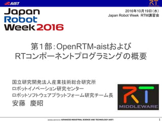 第１部：OpenRTM-aistおよび
RTコンポーネントプログラミングの概要
国立研究開発法人産業技術総合研究所
ロボットイノベーション研究センター
ロボットソフトウェアプラットフォーム研究チーム長
安藤 慶昭
1
2016年10月19日（水）
Japan Robot Week RTM講習会
 
