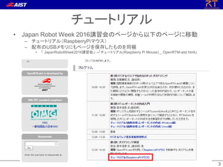 33
• Japan Robot Week 2016講習会のページから以下のページに移動
– チュートリアル（RaspberryPiマウス）
– 配布のUSBメモリにもページを保存したものを同梱
• 「 JapanRobotWeek2016講習会」→「チュートリアル(Raspberry Pi Mouse) _ OpenRTM-aist.html」
チュートリアル
 