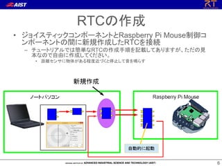 66
• ジョイスティックコンポーネントとRaspberry Pi Mouse制御コ
ンポーネントの間に新規作成したRTCを接続
– チュートリアルでは簡単なRTCの作成手順を記載してありますが、ただの見
本なので自由に作成してください。
• 距離センサに物体がある程度近づくと停止して音を鳴らす
RTCの作成
 