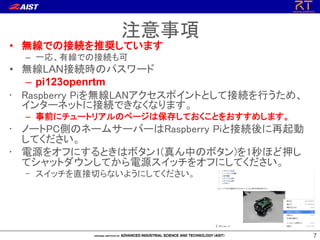 77
• 無線での接続を推奨しています
– 一応、有線での接続も可
• 無線LAN接続時のパスワード
– pi123openrtm
• Raspberry Piを無線LANアクセスポイントとして接続を行うため、
インターネットに接続できなくなります。
– 事前にチュートリアルのページは保存しておくことをおすすめします。
• ノートPC側のネームサーバーはRaspberry Piと接続後に再起動
してください。
• 電源をオフにするときはボタン1(真ん中のボタン)を1秒ほど押し
てシャットダウンしてから電源スイッチをオフにしてください。
– スイッチを直接切らないようにしてください。
注意事項
 