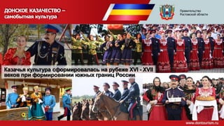 ДОНСКОЕ КАЗАЧЕСТВО –
самобытная культура
Казачья культура сформировалась на рубеже XVI - XVII
веков при формировании южных границ России
Правительство
Ростовской области
 