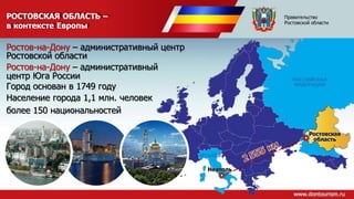 РОСТОВСКАЯ ОБЛАСТЬ –
в контексте Европы
Ростовская
область
Неаполь
РОССИЙСКАЯ
ФЕДЕРАЦИЯ
ИТАЛИЯ
Ростов-на-Дону – административный центр
Ростовской области
Ростов-на-Дону – административный
центр Юга России
Город основан в 1749 году
Население города 1,1 млн. человек
более 150 национальностей
Правительство
Ростовской области
 