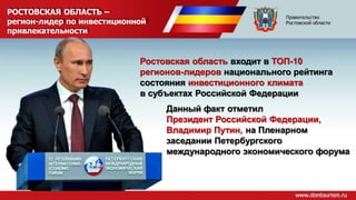 РОСТОВСКАЯ ОБЛАСТЬ –
регион-лидер по инвестиционной
привлекательности
Ростовская область входит в ТОП-10
регионов-лидеров национального рейтинга
состояния инвестиционного климата
в субъектах Российской Федерации
Данный факт отметил
Президент Российской Федерации,
Владимир Путин, на Пленарном
заседании Петербургского
международного экономического форума
Правительство
Ростовской области
 
