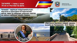 ТАГАНРОГ – город у моря
70 км от Ростова-на-Дону
Таганрог - крупный индустриальный,
научный и культурно-исторический
центр, один из ведущих морских портов
на южных рубежах нашей страны
«Как много великих людей, однако,
вышло из Таганрога!» А.П. Чехов
Правительство
Ростовской области
 