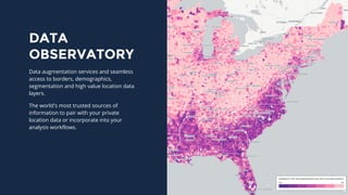 DATA
OBSERVATORY
Data augmentation services and seamless
access to borders, demographics,
segmentation and high value location data
layers.
The world's most trusted sources of
information to pair with your private
location data or incorporate into your
analysis workflows.
 
