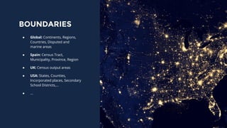 BOUNDARIES
● Global: Continents, Regions,
Countries, Disputed and
marine areas
● Spain: Census Tract,
Municipality, Province, Region
● UK: Census output areas
● USA: States, Counties,
Incorporated places, Secondary
School Districts,...
● ...
 