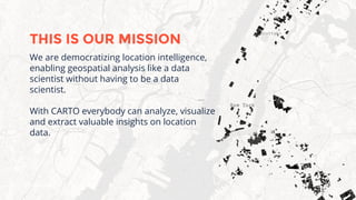 We are democratizing location intelligence,
enabling geospatial analysis like a data
scientist without having to be a data
scientist.
With CARTO everybody can analyze, visualize
and extract valuable insights on location
data.
THIS IS OUR MISSION
 