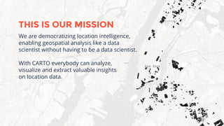 We are democratizing location intelligence,
enabling geospatial analysis like a data
scientist without having to be a data scientist.
With CARTO everybody can analyze,
visualize and extract valuable insights
on location data.
THIS IS OUR MISSION
 