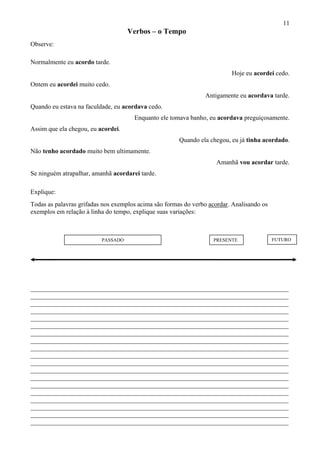 11
Verbos – o Tempo
Observe:
Normalmente eu acordo tarde.
Hoje eu acordei cedo.
Ontem eu acordei muito cedo.
Antigamente eu acordava tarde.
Quando eu estava na faculdade, eu acordava cedo.
Enquanto ele tomava banho, eu acordava preguiçosamente.
Assim que ela chegou, eu acordei.
Quando ela chegou, eu já tinha acordado.
Não tenho acordado muito bem ultimamente.
Amanhã vou acordar tarde.
Se ninguém atrapalhar, amanhã acordarei tarde.
Explique:
Todas as palavras grifadas nos exemplos acima são formas do verbo acordar. Analisando os
exemplos em relação à linha do tempo, explique suas variações:
PASSADO PRESENTE FUTURO
________________________________________________________________________________
________________________________________________________________________________
________________________________________________________________________________
________________________________________________________________________________
________________________________________________________________________________
________________________________________________________________________________
________________________________________________________________________________
________________________________________________________________________________
________________________________________________________________________________
________________________________________________________________________________
________________________________________________________________________________
________________________________________________________________________________
________________________________________________________________________________
________________________________________________________________________________
________________________________________________________________________________
________________________________________________________________________________
________________________________________________________________________________
________________________________________________________________________________
________________________________________________________________________________
 
