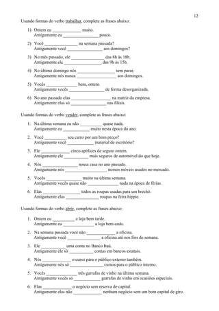 12
Usando formas do verbo trabalhar, complete as frases abaixo:
1) Ontem eu _____________ muito.
Antigamente eu ________________ pouco.
2) Você _______________ na semana passada?
Antigamente você ________________ aos domingos?
3) No mês passado, ele _______________ das 8h às 18h.
Antigamente ele _________________ das 9h às 15h.
4) No último domingo nós _________________ sem parar.
Antigamente nós nunca __________________ aos domingos.
5) Vocês ______________ bem, ontem.
Antigamente vocês ________________ de forma desorganizada.
6) No ano passado elas __________________ na matriz da empresa.
Antigamente elas só ________________ nas filiais.
Usando formas do verbo vender, complete as frases abaixo:
1. Na última semana eu não __________ quase nada.
Antigamente eu ____________ muito nesta época do ano.
2. Você __________ seu carro por um bom preço?
Antigamente você ____________ material de escritório?
3. Ele _____________ cinco apólices de seguro ontem.
Antigamente ele ___________ mais seguros de automóvel do que hoje.
4. Nós ________________ nossa casa no ano passado.
Antigamente nós ___________________ nossos móveis usados no mercado.
5. Vocês ________________ muito na última semana.
Antigamente vocês quase não ______________ nada na época de férias.
6. Elas _________________ todos as roupas usadas para um brechó.
Antigamente elas _______________ roupas na feira hippie.
Usando formas do verbo abrir, complete as frases abaixo:
1. Ontem eu __________ a loja bem tarde.
Antigamente eu ______________ a loja bem cedo.
2. Na semana passada você não _____________ a oficina.
Antigamente você _______________ a oficina até nos fins de semana.
3. Ele ___________ uma conta no Banco Itaú.
Antigamente ele só ___________ contas em bancos estatais.
4. Nós _____________ o curso para o público externo também.
Antigamente nós só _______________ cursos para o público interno.
5. Vocês ______________ três garrafas de vinho na última semana.
Antigamente vocês só ____________ garrafas de vinho em ocasiões especiais.
6. Elas _____________ o negócio sem reserva de capital.
Antigamente elas não _____________ nenhum negócio sem um bom capital de giro.
 