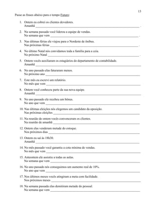 13
Passe as frases abaixo para o tempo Futuro:
1. Ontem eu cobrei os clientes devedores.
Amanhã __________________________________________________________________ .
2. Na semana passada você liderou a equipe de vendas.
Na semana que vem ________________________________________________________ .
3. Nas últimas férias ele viajou para o Nordeste de ônibus.
Nas próximas férias ________________________________________________________ .
4. No último Natal nós convidamos toda a família para a ceia.
No próximo Natal __________________________________________________________ .
5. Ontem vocês auxiliaram os estagiários do departamento de contabilidade.
Amanhã ___________________________________________________________________
6. No ano passado elas faturaram menos.
No próximo ano ____________________________________________________________
7. Este mês eu escrevi um relatório.
No mês que vem ____________________________________________________________
8. Ontem você conheceu parte da sua nova equipe.
Amanhã ___________________________________________________________________
9. No ano passado ele recebeu um bônus.
No ano que vem ____________________________________________________________
10. Nas últimas eleições nós elegemos um candidato da oposição.
Nas próximas eleições _______________________________________________________
11. Na reunião de ontem vocês convenceram os clientes.
Na reunião de amanhã _______________________________________________________
12. Ontem elas venderam metade do estoque.
Nos próximos dias __________________________________________________________
13. Ontem eu saí às 18h30.
Amanhã __________________________________________________________________
14. No mês passado você garantiu a cota mínima de vendas.
No mês que vem ____________________________________________________________
15. Anteontem ele assistiu a todas as aulas.
Na semana que vem _________________________________________________________
16. No ano passado nós conseguimos um aumento real de 10%.
No ano que vem ____________________________________________________________
17. Nos últimos meses vocês atingiram a meta com facilidade.
Nos próximos meses _________________________________________________________
18. Na semana passada elas demitiram metade do pessoal.
Na semana que vem _________________________________________________________
 