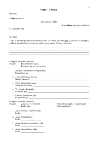 15
Verbos - o Modo
Observe:
Eu falo porque sei.
Ele quer que eu fale.
Se eu falasse, ninguém acreditaria.
Se você sabe, fale.
Explique:
Todas as palavras grifadas nos exemplos acima são formas do verbo falar. Analisando os exemplos,
explique que diferenças ocorrem no modo em que a ação de falar é expressa:
________________________________________________________________________________
________________________________________________________________________________
________________________________________________________________________________
________________________________________________________________________________
________________________________________________________________________________
Complete conforme o modelo:
Modelo: Ele ainda não chegou.
Eu espero que ele chegue logo.
1. Nós não confirmamos nossa presença.
Eles exigem que ____________________________________________________________
2. Tenho certeza que ele vem.
Não acredito que ____________________________________________________________
3. Vocês não estudam nunca.
Nós gostaríamos que _________________________________________________________
4. Você ainda não decidiu.
Eu espero que ______________________________________________________________
5. Eles não ganharam o jogo.
Eu esperava que ____________________________________________________________
Complete conforme o modelo:
Modelo: Ainda não li o relatório. Ainda não desligamos o computador.
Então, leia. Então, desliguem.
1. Ainda não disse a verdade a ela.
Então, ____________________
2. Ainda não acabamos.
Então, ____________________
3. Ainda não experimentei este vinho.
Então, _______________________
4. Ainda não decidimos nada.
Então, _______________________
 