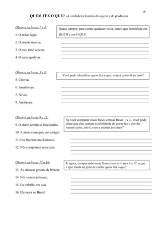 16
QUEM FEZ O QUE? -A verdadeira história do sujeito e do predicado
Observe as frases 1 a 4: Quase sempre, para contar qualquer coisa, temos que identificar um
QUEM e um O QUE.1. O preso fugiu.
______________________________________________________
______________________________________________________
______________________________________________________
______________________________________________________
______________________________________________________
2. O doente morreu.
3. O meu time venceu.
4. O carro quebrou.
Observe as frases 5 a 8:
Você pode identificar quem fez o que, nesses casos aí ao lado?
5. Choveu.
______________________________________________________
______________________________________________________
______________________________________________________
______________________________________________________
______________________________________________________
6. Amanheceu.
7. Nevou.
8. Anoiteceu.
Observe as frases 9 a 12:
Se você comparar essas frases com as frases 1 a 4 , você pode
dizer que elas contam a tal história do quem faz o que do
mesmo jeito, isto é, com a mesma estrutura?
9. O chefe demitiu o funcionário.
10. A aluna conseguiu um estágio.
__________________________________________________
__________________________________________________
__________________________________________________
__________________________________________________
__________________________________________________
11.Eles fizeram um churrasco.
12. Nós compramos uma casa.
E agora, comparando essas frases com as frases 9 a 12, o que
é que muda no jeito de contar quem faz o que?
Observe as frases 13 a 16:
13. As crianças gostam de brincar.
__________________________________________________
__________________________________________________
__________________________________________________
__________________________________________________
__________________________________________________
14. Nós vamos ao banco.
15. Eu trabalho em casa.
16. Ele mora no Brasil.
 