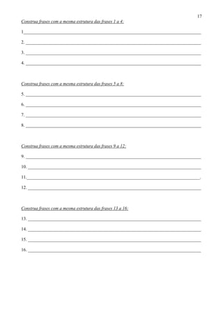 17
Construa frases com a mesma estrutura das frases 1 a 4:
1_______________________________________________________________________________
2. ______________________________________________________________________________
3. ______________________________________________________________________________
4. ______________________________________________________________________________
Construa frases com a mesma estrutura das frases 5 a 8:
5. ______________________________________________________________________________
6. ______________________________________________________________________________
7. ______________________________________________________________________________
8. ______________________________________________________________________________
Construa frases com a mesma estrutura das frases 9 a 12:
9. ______________________________________________________________________________
10. _____________________________________________________________________________
11._____________________________________________________________________________.
12. _____________________________________________________________________________
Construa frases com a mesma estrutura das frases 13 a 16:
13. _____________________________________________________________________________
14. _____________________________________________________________________________
15. _____________________________________________________________________________
16. _____________________________________________________________________________
 