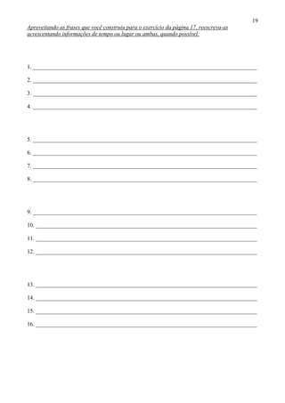 19
Aproveitando as frases que você construiu para o exercício da página 17, reescreva-as
acrescentando informações de tempo ou lugar ou ambas, quando possível:
1. ______________________________________________________________________________
2. ______________________________________________________________________________
3. ______________________________________________________________________________
4. ______________________________________________________________________________
5. ______________________________________________________________________________
6. ______________________________________________________________________________
7. ______________________________________________________________________________
8. ______________________________________________________________________________
9. ______________________________________________________________________________
10. _____________________________________________________________________________
11. _____________________________________________________________________________
12. _____________________________________________________________________________
13. _____________________________________________________________________________
14. _____________________________________________________________________________
15. _____________________________________________________________________________
16. _____________________________________________________________________________
 