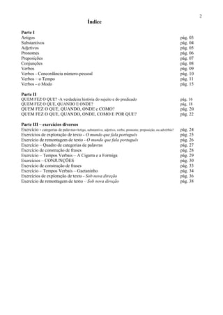 2
Índice
Parte I
Artigos pág. 03
Substantivos pág. 04
Adjetivos pág. 05
Pronomes pág. 06
Preposições pág. 07
Conjunções pág. 08
Verbos pág. 09
Verbos - Concordância número-pessoal pág. 10
Verbos – o Tempo pág. 11
Verbos - o Modo pág. 15
Parte II
QUEM FEZ O QUE? -A verdadeira história do sujeito e do predicado pág. 16
QUEM FEZ O QUE, QUANDO E ONDE? pág. 18
QUEM FEZ O QUE, QUANDO, ONDE e COMO? pág. 20
QUEM FEZ O QUE, QUANDO, ONDE, COMO E POR QUE? pág. 22
Parte III – exercícios diversos
Exercício - categorias de palavras-Artigo, substantivo, adjetivo, verbo, pronome, preposição, ou advérbio? pág. 24
Exercícios de exploração de texto - O mundo que fala português pág. 25
Exercício de remontagem de texto - O mundo que fala português pág. 26
Exercício – Quadro de categorias de palavras pág. 27
Exercício de construção de frases pág. 28
Exercício – Tempos Verbais – A Cigarra e a Formiga pág. 29
Exercícios – CONJUNÇÕES pág. 30
Exercício de construção de frases pág. 33
Exercício – Tempos Verbais – Gaetaninho pág. 34
Exercícios de exploração de texto - Sob nova direção pág. 36
Exercício de remontagem de texto – Sob nova direção pág. 38
 