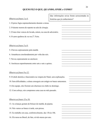 20
QUEM FEZ O QUE, QUANDO, ONDE e COMO?
Que informações novas foram acrescentadas às
histórias que já conhecíamos?Observe as frases 1 a 4:
1. O preso fugiu espetacularmente durante a missa.
______________________________
______________________________
______________________________
______________________________
______________________________
______________________________
______________________________
______________________________
2. O doente morreu de repente na sala de cirurgia.
3. O meu time venceu de lavada, ontem, na casa do adversário.
4. O carro quebrou de vez na 2a
. Feira.
Observe as frases 5 a 8:
______________________________
______________________________
______________________________
______________________________
______________________________
______________________________
______________________________
______________________________
5. Choveu copiosamente pela manhã.
6. Amanheceu ensolaradamente por volta das seis.
7. Nevou esparsamente ao anoitecer.
8. Anoiteceu repentinamente entre sete e sete e quinze.
Observe as frases 9 a 12:
_______________________
_______________________
_______________________
_______________________
_______________________
_______________________
_______________________
_______________________
9. O chefe demitiu o funcionário na véspera do Natal, sem explicações.
10. Sem dificuldades, a aluna conseguiu um estágio no banco anteontem.
11.Em equipe, eles fizeram um churrasco no clube no domingo.
12. Com esforço, nós compramos uma casa no mês passado.
Observe as frases 13 a 16:
______________________________
______________________________
______________________________
______________________________
______________________________
______________________________
______________________________
13. As crianças gostam de brincar de manhã, de pijama.
14. Nós vamos ao banco à tarde, sem pressa.
15. Eu trabalho em casa, confortavelmente, das 13h às 18h.
16. Ele mora no Brasil, de fato, só três meses por ano.
 