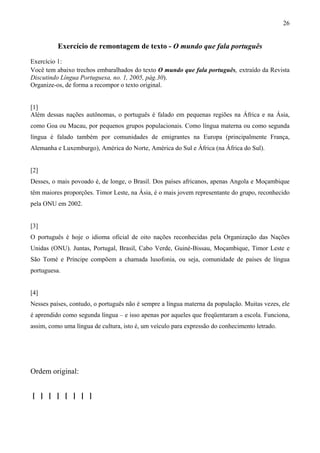 26
Exercício de remontagem de texto - O mundo que fala português
Exercício 1:
Você tem abaixo trechos embaralhados do texto O mundo que fala português, extraído da Revista
Discutindo Língua Portuguesa, no. 1, 2005, pág.30).
Organize-os, de forma a recompor o texto original.
[1]
Além dessas nações autônomas, o português é falado em pequenas regiões na África e na Ásia,
como Goa ou Macau, por pequenos grupos populacionais. Como língua materna ou como segunda
língua é falado também por comunidades de emigrantes na Europa (principalmente França,
Alemanha e Luxemburgo), América do Norte, América do Sul e África (na África do Sul).
[2]
Desses, o mais povoado é, de longe, o Brasil. Dos países africanos, apenas Angola e Moçambique
têm maiores proporções. Timor Leste, na Ásia, é o mais jovem representante do grupo, reconhecido
pela ONU em 2002.
[3]
O português é hoje o idioma oficial de oito nações reconhecidas pela Organização das Nações
Unidas (ONU). Juntas, Portugal, Brasil, Cabo Verde, Guiné-Bissau, Moçambique, Timor Leste e
São Tomé e Príncipe compõem a chamada lusofonia, ou seja, comunidade de países de língua
portuguesa.
[4]
Nesses países, contudo, o português não é sempre a língua materna da população. Muitas vezes, ele
é aprendido como segunda língua – e isso apenas por aqueles que freqüentaram a escola. Funciona,
assim, como uma língua de cultura, isto é, um veículo para expressão do conhecimento letrado.
Ordem original:
[ ] [ ] [ ] [ ]
 