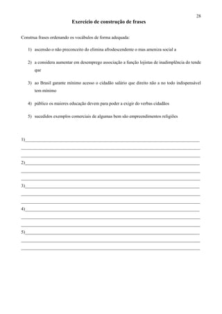 28
Exercício de construção de frases
Construa frases ordenando os vocábulos de forma adequada:
1) ascensão o não preconceito do elimina afrodescendente o mas ameniza social a
2) a considera aumentar em desemprego associação a função lojistas de inadimplência do tende
que
3) ao Brasil garante mínimo acesso o cidadão salário que direito não a no todo indispensável
tem mínimo
4) público os maiores educação devem para poder a exigir do verbas cidadãos
5) sucedidos exemplos comerciais de algumas bem são empreendimentos religiões
1)______________________________________________________________________________
________________________________________________________________________________
________________________________________________________________________________
2)______________________________________________________________________________
________________________________________________________________________________
________________________________________________________________________________
3)______________________________________________________________________________
________________________________________________________________________________
________________________________________________________________________________
4)______________________________________________________________________________
________________________________________________________________________________
________________________________________________________________________________
5)______________________________________________________________________________
________________________________________________________________________________
________________________________________________________________________________
 