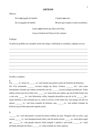 3
ARTIGOS
Observe:
Ele é um jogador de futebol. Comprei um carro.
Ele é o jogador de futebol. O carro que comprei é muito econômico.
Lemos uma história que falava da China.
Lemos a história da China em três volumes.
Explique:
As palavras grifadas nos exemplos acima são artigos. Analisando os exemplos, explique seu uso.
________________________________________________________________________________
________________________________________________________________________________
________________________________________________________________________________
________________________________________________________________________________
________________________________________________________________________________
________________________________________________________________________________
________________________________________________________________________________
________________________________________________________________________________
Escolha e complete:
1.
Era ______ (a / uma) vez ______ (o / um) menino que gostava muito de histórias de fantasmas.
Ele vivia assustando _______ (os/uns) colegas da classe. Contava _______ (os / uns) casos
horripilantes, dizendo que tinham acontecido com ele. ______ (os/uns) colegas acreditavam. Todos
tinham certeza que ele já tinha visto ______ (a / uma) mula sem cabeça, que ela já tinha ficado cara
a cara com ______ (o / um) lobisomem, enfim, ninguém desconfiava que ele só lia _______ (as /
umas) histórias e saía contando por aí, como se tivesse vivido todas elas. Isso porque ele não era
apenas _______ (o / um) bom contador de histórias, mas ______ (o / um) melhor contador de
histórias que já tinha aparecido naquela escola.
2.
_______ (os / uns) dinossauros viveram há muitos milhões de anos. Ninguém sabe ao certo o que
causou ______ (o / um) desaparecimento deles, mas há muitas teorias. _____ (a / uma) delas supõe
que _______ (o / um) grande meteoro tenha atingido o planeta e provocado ______ (a / uma)
profunda alteração do clima e ______ (a / uma) extinção de várias espécies.
 