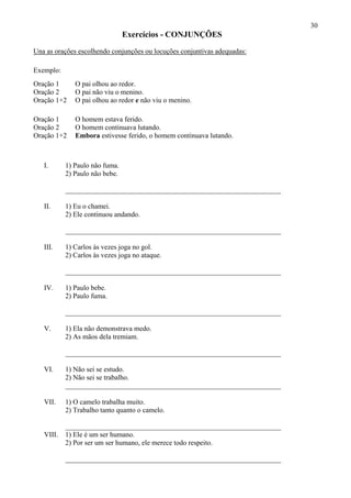 30
Exercícios - CONJUNÇÕES
Una as orações escolhendo conjunções ou locuções conjuntivas adequadas:
Exemplo:
Oração 1 O pai olhou ao redor.
Oração 2 O pai não viu o menino.
Oração 1+2 O pai olhou ao redor e não viu o menino.
Oração 1 O homem estava ferido.
Oração 2 O homem continuava lutando.
Oração 1+2 Embora estivesse ferido, o homem continuava lutando.
I. 1) Paulo não fuma.
2) Paulo não bebe.
_____________________________________________________________
II. 1) Eu o chamei.
2) Ele continuou andando.
_____________________________________________________________
III. 1) Carlos às vezes joga no gol.
2) Carlos às vezes joga no ataque.
_____________________________________________________________
IV. 1) Paulo bebe.
2) Paulo fuma.
_____________________________________________________________
V. 1) Ela não demonstrava medo.
2) As mãos dela tremiam.
_____________________________________________________________
VI. 1) Não sei se estudo.
2) Não sei se trabalho.
_____________________________________________________________
VII. 1) O camelo trabalha muito.
2) Trabalho tanto quanto o camelo.
_____________________________________________________________
VIII. 1) Ele é um ser humano.
2) Por ser um ser humano, ele merece todo respeito.
_____________________________________________________________
 