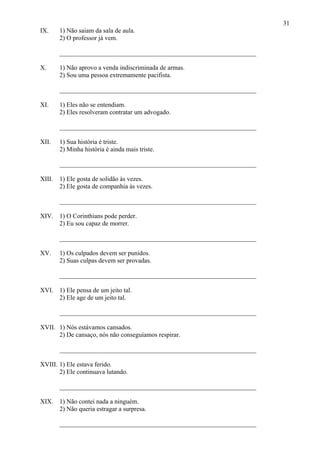 31
IX. 1) Não saiam da sala de aula.
2) O professor já vem.
_____________________________________________________________
X. 1) Não aprovo a venda indiscriminada de armas.
2) Sou uma pessoa extremamente pacifista.
_____________________________________________________________
XI. 1) Eles não se entendiam.
2) Eles resolveram contratar um advogado.
_____________________________________________________________
XII. 1) Sua história é triste.
2) Minha história é ainda mais triste.
_____________________________________________________________
XIII. 1) Ele gosta de solidão às vezes.
2) Ele gosta de companhia às vezes.
_____________________________________________________________
XIV. 1) O Corinthians pode perder.
2) Eu sou capaz de morrer.
_____________________________________________________________
XV. 1) Os culpados devem ser punidos.
2) Suas culpas devem ser provadas.
_____________________________________________________________
XVI. 1) Ele pensa de um jeito tal.
2) Ele age de um jeito tal.
_____________________________________________________________
XVII. 1) Nós estávamos cansados.
2) De cansaço, nós não conseguíamos respirar.
_____________________________________________________________
XVIII. 1) Ele estava ferido.
2) Ele continuava lutando.
_____________________________________________________________
XIX. 1) Não contei nada a ninguém.
2) Não queria estragar a surpresa.
_____________________________________________________________
 