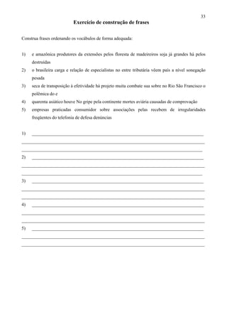 33
Exercício de construção de frases
Construa frases ordenando os vocábulos de forma adequada:
1) e amazônica produtores da extensões pelos floresta de madeireiros soja já grandes há pelos
destruídas
2) o brasileira carga e relação de especialistas no entre tributária vêem país a nível sonegação
pesada
3) seca de transposição à efetividade há projeto muita combate sua sobre no Rio São Francisco o
polêmica do e
4) quarenta asiático houve No gripe pela continente mortes aviária causadas de comprovação
5) empresas praticadas consumidor sobre associações pelas recebem de irregularidades
freqüentes do telefonia de defesa denúncias
1) ___________________________________________________________________________
________________________________________________________________________________
_______________________________________________________________________________
2) ___________________________________________________________________________
________________________________________________________________________________
_______________________________________________________________________________
3) ___________________________________________________________________________
________________________________________________________________________________
________________________________________________________________________________
4) ___________________________________________________________________________
________________________________________________________________________________
________________________________________________________________________________
5) ___________________________________________________________________________
________________________________________________________________________________
________________________________________________________________________________
 