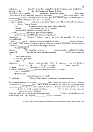 35
matutava), e __________(escolheu / escolhia) o acendedor da Companhia de Gás, Seu Rubino,
que uma vez lhe __________(deu / dava) um croque danado de doído.
Os irmãos – esses - quando ___________(souberam / sabiam) da história ___________(resolveram
/ resolviam) arriscar de sociedade quinhentão no elefante. ____________(deu / dava) a vaca. E eles
___________(ficaram / ficavam) loucos de raiva por não haverem logo adivinhado que não
__________(pôde / podia) deixar de dar a vaca mesmo.
O jogo na calçada __________(pareceu / parecia) de vida ou morte. Muito embora Gaetaninho não
__________(esteve / estava) ligando.
- Você ___________(conheceu / conhecia) o pai do Afonso, Beppino?
- Meu pai ___________(deu / dava) uma vez na cara dele.
- Então você não vai amanhã no enterro. Eu vou!
O Vicente ___________(protestou / protestava) indignado:
- Assim não jogo mais! O Gaetaninho está atrapalhando!
Gaetaninho __________(voltou / voltava) para o seu posto de guardião. Tão cheio de
responsabilidades.
O Nino _________(veio / vinha) correndo com a bolinha de meia. ___________(chegou / chegava)
bem perto. Com o tronco arqueado, as pernas dobradas, os braços estendidos, as mãos abertas,
Gaetaninho ___________(ficou / ficava) pronto para a defesa.
- Passa pro Beppino!
Beppino __________(deu /dava) dois passos e __________(meteu /metia) o pé na bola. Com todo o
muque. Ela __________(cobriu / cobria) o guardião sardento e _________(foi / ia) parar no meio da
rua.
- Vá dar tiro no inferno!
- Cala a boca, palestrino!
- Traga a bola!
Gaetaninho ___________(saiu / saía) correndo. Antes de alcançar a bola um bonde o
___________(pegou / pegava). _________(pegou / pegava) e __________(matou / matava).
No bonde _____________(veio / vinha) o pai de Gaetaninho.
A gurizada assustada __________(espalhou / espalhava) a notícia na noite.
- Sabe o Gaetaninho?
- Que é que tem?
- _____________(amassou / amassava) o bonde!
A vizinhança ___________(limpou / limpava) com benzina suas roupas domingueiras.
Às dezesseis horas do dia seguinte ____________(saiu / saía) um enterro da Rua do Oriente e
Gaetaninho não ___________(foi / ia) na boléia de nenhum dos carros do acompanhamento.
____________(foi / ia) no da frente dentro de um caixão fechado com flores pobres por cima.
__________(vestiu / vestia) a roupa marinheira, ___________(teve / tinha) as ligas, mas não
___________(levou / levava) a palhetinha.
Quem na boléia de um dos carros do cortejo mirim __________(exibiu / exibia) soberbo terno
vermelho que feria a vista da gente ___________(foi / era) o Beppino.
(in Moriconi, Ítalo (sel). Os cem melhores contos brasileiros do século. Editora Objetiva. Rio de Janeiro. 2000. pp 92-94)
 