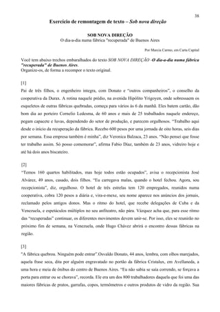 38
Exercício de remontagem de texto – Sob nova direção
SOB NOVA DIREÇÃO
O dia-a-dia numa fábrica "recuperada" de Buenos Aires
Por Marcia Carmo, em Carta Capital
Você tem abaixo trechos embaralhados do texto SOB NOVA DIREÇÃO -O dia-a-dia numa fábrica
"recuperada" de Buenos Aires.
Organize-os, de forma a recompor o texto original.
[1]
Pai de três filhos, o engenheiro integra, com Donato e “outros companheiros”, o conselho da
cooperativa da Durax. A rotina naquele prédio, na avenida Hipólito Yrigoyen, onde sobressaem os
esqueletos de outras fábricas quebradas, começa para vários às 6 da manhã. Eles batem cartão, dão
bom dia ao porteiro Cornelio Ledesma, de 60 anos e mais de 25 trabalhados naquele endereço,
pegam capacete e luvas, dependendo do setor de produção, e parecem orgulhosos. “Trabalho aqui
desde o início da recuperação da fábrica. Recebo 600 pesos por uma jornada de oito horas, seis dias
por semana. Essa empresa também é minha”, diz Veronica Balzaca, 23 anos. “Não pensei que fosse
ter trabalho assim. Só posso comemorar”, afirma Fabio Díaz, também de 23 anos, vidreiro hoje e
até há dois anos biscateiro.
[2]
“Temos 160 quartos habilitados, mas hoje todos estão ocupados”, avisa o recepcionista José
Alvárez, 49 anos, casado, dois filhos. “Eu carregava malas, quando o hotel fechou. Agora, sou
recepcionista”, diz, orgulhoso. O hotel de três estrelas tem 120 empregados, reunidos numa
cooperativa, cobra 120 pesos a diária e, vira-e-mexe, seu nome aparece nos anúncios dos jornais,
reclamado pelos antigos donos. Mas o ritmo do hotel, que recebe delegações de Cuba e da
Venezuela, e espetáculos múltiplos no seu anfiteatro, não pára. Vázquez acha que, para esse ritmo
das “recuperadas” continuar, os diferentes movimentos devem unir-se. Por isso, eles se reunirão no
próximo fim de semana, na Venezuela, onde Hugo Chávez abrirá o encontro dessas fábricas na
região.
[3]
"A fábrica quebrou. Ninguém pode entrar”.Osvaldo Donato, 44 anos, lembra, com olhos marejados,
aquela frase seca, dita por alguém engravatado no portão da fábrica Cristalux, em Avellaneda, a
uma hora e meia de ônibus do centro de Buenos Aires. “Eu não sabia se saía correndo, se forçava a
porta para entrar ou se chorava”, recorda. Ele era um dos 800 trabalhadores daquela que foi uma das
maiores fábricas de pratos, garrafas, copos, termômetros e outros produtos de vidro da região. Sua
 