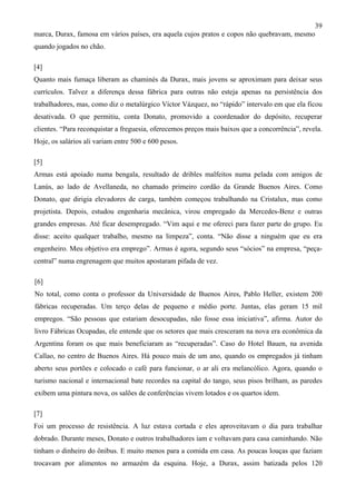 39
marca, Durax, famosa em vários países, era aquela cujos pratos e copos não quebravam, mesmo
quando jogados no chão.
[4]
Quanto mais fumaça liberam as chaminés da Durax, mais jovens se aproximam para deixar seus
currículos. Talvez a diferença dessa fábrica para outras não esteja apenas na persistência dos
trabalhadores, mas, como diz o metalúrgico Víctor Vázquez, no “rápido” intervalo em que ela ficou
desativada. O que permitiu, conta Donato, promovido a coordenador do depósito, recuperar
clientes. “Para reconquistar a freguesia, oferecemos preços mais baixos que a concorrência”, revela.
Hoje, os salários ali variam entre 500 e 600 pesos.
[5]
Armas está apoiado numa bengala, resultado de dribles malfeitos numa pelada com amigos de
Lanús, ao lado de Avellaneda, no chamado primeiro cordão da Grande Buenos Aires. Como
Donato, que dirigia elevadores de carga, também começou trabalhando na Cristalux, mas como
projetista. Depois, estudou engenharia mecânica, virou empregado da Mercedes-Benz e outras
grandes empresas. Até ficar desempregado. “Vim aqui e me ofereci para fazer parte do grupo. Eu
disse: aceito qualquer trabalho, mesmo na limpeza”, conta. “Não disse a ninguém que eu era
engenheiro. Meu objetivo era emprego”. Armas é agora, segundo seus “sócios” na empresa, “peça-
central” numa engrenagem que muitos apostaram pifada de vez.
[6]
No total, como conta o professor da Universidade de Buenos Aires, Pablo Heller, existem 200
fábricas recuperadas. Um terço delas de pequeno e médio porte. Juntas, elas geram 15 mil
empregos. “São pessoas que estariam desocupadas, não fosse essa iniciativa”, afirma. Autor do
livro Fábricas Ocupadas, ele entende que os setores que mais cresceram na nova era econômica da
Argentina foram os que mais beneficiaram as “recuperadas”. Caso do Hotel Bauen, na avenida
Callao, no centro de Buenos Aires. Há pouco mais de um ano, quando os empregados já tinham
aberto seus portões e colocado o café para funcionar, o ar ali era melancólico. Agora, quando o
turismo nacional e internacional bate recordes na capital do tango, seus pisos brilham, as paredes
exibem uma pintura nova, os salões de conferências vivem lotados e os quartos idem.
[7]
Foi um processo de resistência. A luz estava cortada e eles aproveitavam o dia para trabalhar
dobrado. Durante meses, Donato e outros trabalhadores iam e voltavam para casa caminhando. Não
tinham o dinheiro do ônibus. E muito menos para a comida em casa. As poucas louças que faziam
trocavam por alimentos no armazém da esquina. Hoje, a Durax, assim batizada pelos 120
 