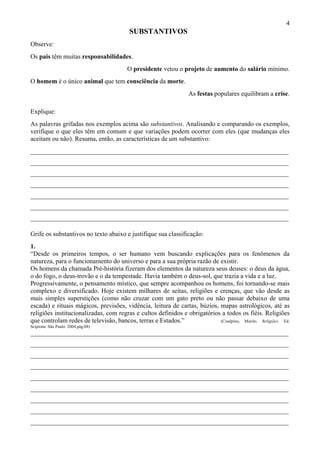 4
SUBSTANTIVOS
Observe:
Os pais têm muitas responsabilidades.
O presidente vetou o projeto de aumento do salário mínimo.
O homem é o único animal que tem consciência da morte.
As festas populares equilibram a crise.
Explique:
As palavras grifadas nos exemplos acima são substantivos. Analisando e comparando os exemplos,
verifique o que eles têm em comum e que variações podem ocorrer com eles (que mudanças eles
aceitam ou não). Resuma, então, as características de um substantivo:
________________________________________________________________________________
________________________________________________________________________________
________________________________________________________________________________
________________________________________________________________________________
________________________________________________________________________________
________________________________________________________________________________
________________________________________________________________________________
Grife os substantivos no texto abaixo e justifique sua classificação:
1.
“Desde os primeiros tempos, o ser humano vem buscando explicações para os fenômenos da
natureza, para o funcionamento do universo e para a sua própria razão de existir.
Os homens da chamada Pré-história fizeram dos elementos da natureza seus deuses: o deus da água,
o do fogo, o deus-trovão e o da tempestade. Havia também o deus-sol, que trazia a vida e a luz.
Progressivamente, o pensamento místico, que sempre acompanhou os homens, foi tornando-se mais
complexo e diversificado. Hoje existem milhares de seitas, religiões e crenças, que vão desde as
mais simples superstições (como não cruzar com um gato preto ou não passar debaixo de uma
escada) e rituais mágicos, previsões, vidência, leitura de cartas, búzios, mapas astrológicos, até as
religiões institucionalizadas, com regras e cultos definidos e obrigatórios a todos os fiéis. Religiões
que controlam redes de televisão, bancos, terras e Estados.” (Cisalpino, Murilo. Religiões. Ed.
Scipione. São Paulo. 2004.pág.08)
________________________________________________________________________________
________________________________________________________________________________
________________________________________________________________________________
________________________________________________________________________________
________________________________________________________________________________
________________________________________________________________________________
________________________________________________________________________________
________________________________________________________________________________
________________________________________________________________________________
 