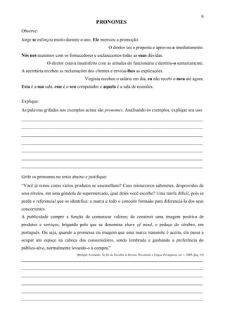 6
PRONOMES
Observe:
Jorge se esforçou muito durante o ano. Ele mereceu a promoção.
O diretor leu a proposta e aprovou-a imediatamente.
Nós nos reunimos com os fornecedores e esclarecemos todas as suas dúvidas.
O diretor estava insatisfeito com as atitudes do funcionário e demitiu-o sumariamente.
A secretária recebeu as reclamações dos clientes e enviou-lhes as explicações.
Virgínia recebeu o salário em dia, eu não recebi o meu até agora.
Esta é a sua sala, esse é o seu computador e aquela é a sala de reuniões.
Explique:
As palavras grifadas nos exemplos acima são pronomes. Analisando os exemplos, explique seu uso.
________________________________________________________________________________
________________________________________________________________________________
________________________________________________________________________________
________________________________________________________________________________
________________________________________________________________________________
________________________________________________________________________________
________________________________________________________________________________
Grife os pronomes no texto abaixo e justifique:
“Você já notou como vários produtos se assemelham? Caso misturemos sabonetes, desprovidos de
seus rótulos, em uma gôndola de supermercado, qual deles você escolhe? Uma tarefa difícil, pois se
perde o referencial que os identifica: a marca e todo o conceito formado para diferenciá-la dos seus
concorrentes.
A publicidade cumpre a função de comunicar valores; de construir uma imagem positiva de
produtos e serviços, brigando pelo que se denomina share of mind, o pedaço do cérebro, em
português. Ou seja, quando a promessa ou imagem que uma marca transmite é aceita, ela passa a
ocupar um espaço na cabeça dos consumidores, sendo lembrada e ganhando a preferência do
público-alvo, normalmente levando-o à compra.”
(Brengel, Fernando. No fio da Navalha in Revista Discutindo a Língua Portuguesa, no. 1, 2005, pág. 35)
________________________________________________________________________________
________________________________________________________________________________
________________________________________________________________________________
________________________________________________________________________________
________________________________________________________________________________
________________________________________________________________________________
 