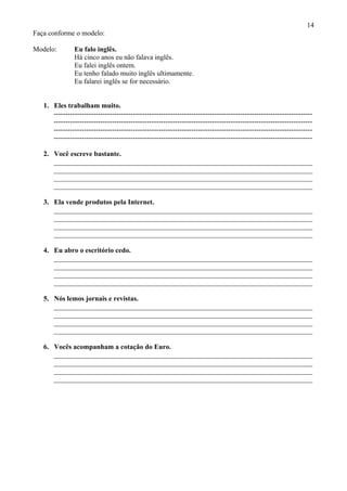 14
Faça conforme o modelo:

Modelo:         Eu falo inglês.
                Há cinco anos eu não falava inglês.
                Eu falei inglês ontem.
                Eu tenho falado muito inglês ultimamente.
                Eu falarei inglês se for necessário.


   1. Eles trabalham muito.
      ---------------------------------------------------------------------------------------------------------------
      ---------------------------------------------------------------------------------------------------------------
      ---------------------------------------------------------------------------------------------------------------
      ---------------------------------------------------------------------------------------------------------------

   2. Você escreve bastante.
      __________________________________________________________________________
      __________________________________________________________________________
      __________________________________________________________________________
      __________________________________________________________________________

   3. Ela vende produtos pela Internet.
      __________________________________________________________________________
      __________________________________________________________________________
      __________________________________________________________________________
      __________________________________________________________________________

   4. Eu abro o escritório cedo.
      __________________________________________________________________________
      __________________________________________________________________________
      __________________________________________________________________________
      __________________________________________________________________________

   5. Nós lemos jornais e revistas.
      __________________________________________________________________________
      __________________________________________________________________________
      __________________________________________________________________________
      __________________________________________________________________________

   6. Vocês acompanham a cotação do Euro.
      __________________________________________________________________________
      __________________________________________________________________________
      __________________________________________________________________________
      __________________________________________________________________________
 