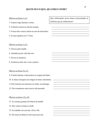 18
                       QUEM FEZ O QUE, QUANDO E ONDE?


Observe as frases 1 a 4:                                Que informações novas foram acrescentadas às
                                                        histórias que já conhecíamos?
1. O preso fugiu durante a missa.

2. O doente morreu na sala de cirurgia.                  _______________________________________
                                                         _______________________________________
3. O meu time venceu ontem na casa do adversário.        _______________________________________
                                                         _______________________________________
4. O carro quebrou na 2a. Feira.                         _______________________________________




Observe as frases 5 a 8:

5. Choveu pela manhã.
                                                         _______________________________________
6. Amanheceu por volta das seis.                         _______________________________________
                                                         _______________________________________
7. Nevou ao anoitecer.                                   _______________________________________
                                                         _______________________________________
8. Anoiteceu entre sete e sete e quinze.



Observe as frases 9 a 12:

9. O chefe demitiu o funcionário na véspera do Natal.

10. A aluna conseguiu um estágio no banco anteontem. ______________________________________
                                                     ______________________________________
11.Eles fizeram um churrasco no clube, no domingo.   ______________________________________
                                                     ______________________________________
12. Nós compramos uma casa no mês passado.           ______________________________________



Observe as frases 13 a 16:

13. As crianças gostam de brincar de manhã.

14. Nós vamos ao banco à tarde.                            ______________________________________
                                                           ______________________________________
15. Eu trabalho em casa das 13h às 18h.                    ______________________________________
                                                           ______________________________________
16. Ele mora no Brasil só três meses por ano.              ______________________________________
 