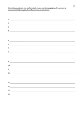 21
Aproveitando as frases que você construiu para o exercício da página 19, reescreva-as
acrescentando informações de modo, maneira, circunstância:




1. ______________________________________________________________________________

2. ______________________________________________________________________________

3. ______________________________________________________________________________

4. ______________________________________________________________________________




5. ______________________________________________________________________________

6. ______________________________________________________________________________

7. ______________________________________________________________________________

8. ______________________________________________________________________________




9. ______________________________________________________________________________

10. _____________________________________________________________________________

11. _____________________________________________________________________________

12. _____________________________________________________________________________




13. _____________________________________________________________________________

14. _____________________________________________________________________________

15. _____________________________________________________________________________

16. _____________________________________________________________________________
 