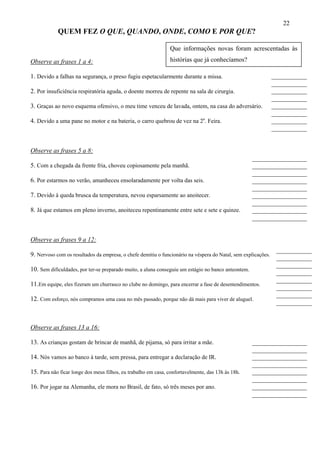 22
            QUEM FEZ O QUE, QUANDO, ONDE, COMO E POR QUE?

                                                               Que informações novas foram acrescentadas às

Observe as frases 1 a 4:                                       histórias que já conhecíamos?

1. Devido a falhas na segurança, o preso fugiu espetacularmente durante a missa.                               ___________
                                                                                                               ___________
2. Por insuficiência respiratória aguda, o doente morreu de repente na sala de cirurgia.                       ___________
                                                                                                               ___________
3. Graças ao novo esquema ofensivo, o meu time venceu de lavada, ontem, na casa do adversário.                 ___________
                                                                                                               ___________
4. Devido a uma pane no motor e na bateria, o carro quebrou de vez na 2a. Feira.                               ___________
                                                                                                               ___________


Observe as frases 5 a 8:
                                                                                                     _________________
5. Com a chegada da frente fria, choveu copiosamente pela manhã.                                     _________________
                                                                                                     _________________
6. Por estarmos no verão, amanheceu ensolaradamente por volta das seis.                              _________________
                                                                                                     _________________
7. Devido à queda brusca da temperatura, nevou esparsamente ao anoitecer.                            _________________
                                                                                                     _________________
8. Já que estamos em pleno inverno, anoiteceu repentinamente entre sete e sete e quinze.             _________________
                                                                                                     _________________


Observe as frases 9 a 12:
                                                                                                                ___________
9. Nervoso com os resultados da empresa, o chefe demitiu o funcionário na véspera do Natal, sem explicações.
                                                                                                                ___________
                                                                                                                ___________
10. Sem dificuldades, por ter-se preparado muito, a aluna conseguiu um estágio no banco anteontem.
                                                                                                                ___________
                                                                                                                ___________
11.Em equipe, eles fizeram um churrasco no clube no domingo, para encerrar a fase de desentendimentos.
                                                                                                                ___________
                                                                                                                ___________
12. Com esforço, nós compramos uma casa no mês passado, porque não dá mais para viver de aluguel.
                                                                                                                ___________


Observe as frases 13 a 16:

13. As crianças gostam de brincar de manhã, de pijama, só para irritar a mãe.                        _________________
                                                                                                     _________________
14. Nós vamos ao banco à tarde, sem pressa, para entregar a declaração de IR.                        _________________
                                                                                                     _________________
15. Para não ficar longe dos meus filhos, eu trabalho em casa, confortavelmente, das 13h às 18h.     _________________
                                                                                                     _________________
16. Por jogar na Alemanha, ele mora no Brasil, de fato, só três meses por ano.                       _________________
                                                                                                     _________________
 