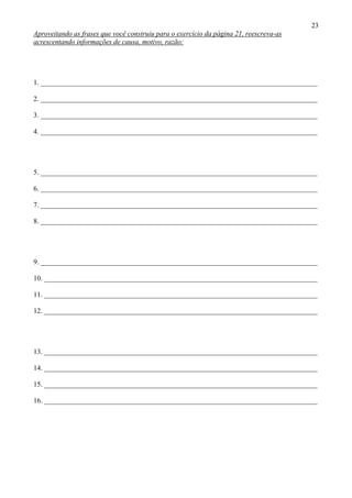 23
Aproveitando as frases que você construiu para o exercício da página 21, reescreva-as
acrescentando informações de causa, motivo, razão:




1. ______________________________________________________________________________

2. ______________________________________________________________________________

3. ______________________________________________________________________________

4. ______________________________________________________________________________




5. ______________________________________________________________________________

6. ______________________________________________________________________________

7. ______________________________________________________________________________

8. ______________________________________________________________________________




9. ______________________________________________________________________________

10. _____________________________________________________________________________

11. _____________________________________________________________________________

12. _____________________________________________________________________________




13. _____________________________________________________________________________

14. _____________________________________________________________________________

15. _____________________________________________________________________________

16. _____________________________________________________________________________
 