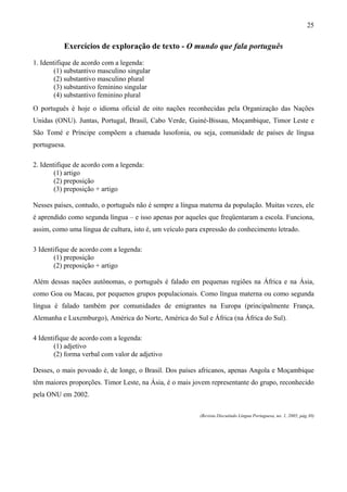 25


           Exercícios de exploração de texto - O mundo que fala português
1. Identifique de acordo com a legenda:
        (1) substantivo masculino singular
        (2) substantivo masculino plural
        (3) substantivo feminino singular
        (4) substantivo feminino plural
O português é hoje o idioma oficial de oito nações reconhecidas pela Organização das Nações
Unidas (ONU). Juntas, Portugal, Brasil, Cabo Verde, Guiné-Bissau, Moçambique, Timor Leste e
São Tomé e Príncipe compõem a chamada lusofonia, ou seja, comunidade de países de língua
portuguesa.

2. Identifique de acordo com a legenda:
        (1) artigo
        (2) preposição
        (3) preposição + artigo

Nesses países, contudo, o português não é sempre a língua materna da população. Muitas vezes, ele
é aprendido como segunda língua – e isso apenas por aqueles que freqüentaram a escola. Funciona,
assim, como uma língua de cultura, isto é, um veículo para expressão do conhecimento letrado.

3 Identifique de acordo com a legenda:
        (1) preposição
        (2) preposição + artigo

Além dessas nações autônomas, o português é falado em pequenas regiões na África e na Ásia,
como Goa ou Macau, por pequenos grupos populacionais. Como língua materna ou como segunda
língua é falado também por comunidades de emigrantes na Europa (principalmente França,
Alemanha e Luxemburgo), América do Norte, América do Sul e África (na África do Sul).

4 Identifique de acordo com a legenda:
        (1) adjetivo
        (2) forma verbal com valor de adjetivo

Desses, o mais povoado é, de longe, o Brasil. Dos países africanos, apenas Angola e Moçambique
têm maiores proporções. Timor Leste, na Ásia, é o mais jovem representante do grupo, reconhecido
pela ONU em 2002.

                                                          (Revista Discutindo Língua Portuguesa, no. 1, 2005, pág.30)
 