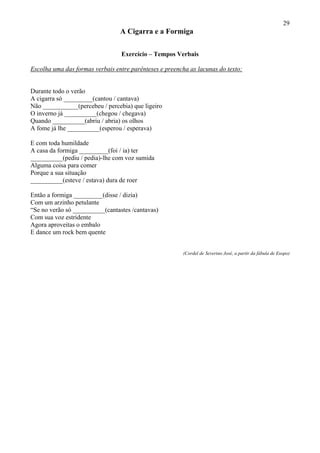 29
                                 A Cigarra e a Formiga

                                 Exercício – Tempos Verbais

Escolha uma das formas verbais entre parênteses e preencha as lacunas do texto:


Durante todo o verão
A cigarra só _________(cantou / cantava)
Não ___________(percebeu / percebia) que ligeiro
O inverno já __________(chegou / chegava)
Quando __________(abriu / abria) os olhos
A fome já lhe __________(esperou / esperava)

E com toda humildade
A casa da formiga _________(foi / ia) ter
__________(pediu / pedia)-lhe com voz sumida
Alguma coisa para comer
Porque a sua situação
__________(esteve / estava) dura de roer

Então a formiga _________(disse / dizia)
Com um arzinho petulante
“Se no verão só __________(cantastes /cantavas)
Com sua voz estridente
Agora aproveitas o embalo
E dance um rock bem quente


                                                        (Cordel de Severino José, a partir da fábula de Esopo)
 