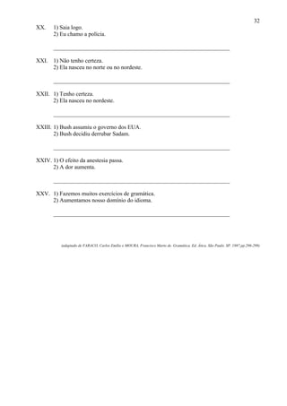 32
XX.    1) Saia logo.
       2) Eu chamo a polícia.

       _____________________________________________________________

XXI. 1) Não tenho certeza.
     2) Ela nasceu no norte ou no nordeste.

       _____________________________________________________________

XXII. 1) Tenho certeza.
      2) Ela nasceu no nordeste.

       _____________________________________________________________

XXIII. 1) Bush assumiu o governo dos EUA.
       2) Bush decidiu derrubar Sadam.

       _____________________________________________________________

XXIV. 1) O efeito da anestesia passa.
      2) A dor aumenta.

       _____________________________________________________________

XXV. 1) Fazemos muitos exercícios de gramática.
     2) Aumentamos nosso domínio do idioma.

       _____________________________________________________________




          (adaptado de FARACO, Carlos Emílio e MOURA, Francisco Marto de. Gramática. Ed. Ática. São Paulo. SP. 1987.pp.296-299)
 