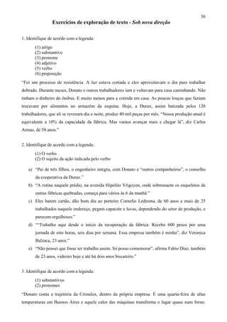 36
                Exercícios de exploração de texto - Sob nova direção

1. Identifique de acordo com a legenda:
       (1) artigo
       (2) substantivo
       (3) pronome
       (4) adjetivo
       (5) verbo
       (6) preposição
“Foi um processo de resistência. A luz estava cortada e eles aproveitavam o dia para trabalhar
dobrado. Durante meses, Donato e outros trabalhadores iam e voltavam para casa caminhando. Não
tinham o dinheiro do ônibus. E muito menos para a comida em casa. As poucas louças que faziam
trocavam por alimentos no armazém da esquina. Hoje, a Durax, assim batizada pelos 120
trabalhadores, que ali se revezam dia e noite, produz 40 mil peças por mês. “Nossa produção atual é
equivalente a 10% da capacidade da fábrica. Mas vamos avançar mais e chegar lá”, diz Carlos
Armas, de 58 anos.”


2. Identifique de acordo com a legenda:
       (1) O verbo
       (2) O sujeito da ação indicada pelo verbo

   a) “Pai de três filhos, o engenheiro integra, com Donato e “outros companheiros”, o conselho
       da cooperativa da Durax.”
   b) “A rotina naquele prédio, na avenida Hipólito Yrigoyen, onde sobressaem os esqueletos de
       outras fábricas quebradas, começa para vários às 6 da manhã.”
   c) Eles batem cartão, dão bom dia ao porteiro Cornelio Ledesma, de 60 anos e mais de 25
       trabalhados naquele endereço, pegam capacete e luvas, dependendo do setor de produção, e
       parecem orgulhosos.”
   d) ““Trabalho aqui desde o início da recuperação da fábrica. Recebo 600 pesos por uma
       jornada de oito horas, seis dias por semana. Essa empresa também é minha”, diz Veronica
       Balzaca, 23 anos.”
   e) “Não pensei que fosse ter trabalho assim. Só posso comemorar”, afirma Fabio Díaz, também
       de 23 anos, vidreiro hoje e até há dois anos biscateiro.”


3. Identifique de acordo com a legenda:
       (1) substantivos
       (2) pronomes
“Donato conta a trajetória da Cristalux, dentro da própria empresa. É uma quarta-feira de altas
temperaturas em Buenos Aires e aquele calor das máquinas transforma o lugar quase num forno.
 