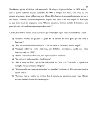 37
Mas Donato, pai de três filhos, está acostumado. Ele chegou ali para trabalhar em 1979, sofreu
com as portas fechando, naquele dezembro de 2000, e, tempos mais tarde, com cinco ou seis
amigos, achou que a única saída era salvar a fábrica. Eles ficaram desempregados durante um ano e
oito meses. “Primeiro, fizemos acampamento na porta para tentar evitar mais saques e a destruição
do que tinha ficado na empresa”, conta. “Depois, entramos, fizemos mutirão de limpeza e aos
poucos fomos colocando as máquinas para funcionar””.


4. Grife, nos trechos abaixo, todas as palavras que servem para ligar, relacionar uma frase à outra.


   a) “Estamos pedindo ao governo a ajuda de 1,5 milhão de pesos para que ela volte a
       funcionar”.
   b) “Sete mil pessoas trabalharam aqui e 35 mil em todas as fábricas da Sasetru no país”.
   c) “Vázquez sobrevive como eletricista, em trabalhos esporádicos, desde que ficou
       desempregado em 1998”.
   d) “Temos 160 quartos habilitados, mas hoje todos estão ocupados”
   e) “Eu carregava malas, quando o hotel fechou”.
   f) “Mas o ritmo do hotel, que recebe delegações de Cuba e da Venezuela, e espetáculos
       múltiplos no seu anfiteatro, não pára”
   g) “Vázquez acha que, para esse ritmo das “recuperadas” continuar, os diferentes movimentos
       devem unir-se.”
   h) “Por isso, eles se reunirão no próximo fim de semana, na Venezuela, onde Hugo Chávez
       abrirá o encontro dessas fábricas na região.”
 