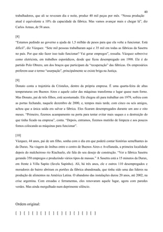 40
trabalhadores, que ali se revezam dia e noite, produz 40 mil peças por mês. “Nossa produção
atual é equivalente a 10% da capacidade da fábrica. Mas vamos avançar mais e chegar lá”, diz
Carlos Armas, de 58 anos.

[8]
“Estamos pedindo ao governo a ajuda de 1,5 milhão de pesos para que ela volte a funcionar. Está
difícil”, diz Vázquez. “Sete mil pessoas trabalharam aqui e 35 mil em todas as fábricas da Sasetru
no país. Por que não fazer isso tudo funcionar? Vai gerar empregos”, ressalta. Vázquez sobrevive
como eletricista, em trabalhos esporádicos, desde que ficou desempregado em 1998. Ele é do
partido Polo Obrero, um dos braços que participam da “recuperação” das fábricas. Os empresários
preferem usar o termo “usurpação”, principalmente se existe briga na Justiça.

[9]
Donato conta a trajetória da Cristalux, dentro da própria empresa. É uma quarta-feira de altas
temperaturas em Buenos Aires e aquele calor das máquinas transforma o lugar quase num forno.
Mas Donato, pai de três filhos, está acostumado. Ele chegou ali para trabalhar em 1979, sofreu com
as portas fechando, naquele dezembro de 2000, e, tempos mais tarde, com cinco ou seis amigos,
achou que a única saída era salvar a fábrica. Eles ficaram desempregados durante um ano e oito
meses. “Primeiro, fizemos acampamento na porta para tentar evitar mais saques e a destruição do
que tinha ficado na empresa”, conta. “Depois, entramos, fizemos mutirão de limpeza e aos poucos
fomos colocando as máquinas para funcionar”.

[10]
Vázquez, 44 anos, pai de um filho, sonha com o dia em que poderá contar histórias semelhantes às
da Durax. Na viagem de ônibus entre o centro de Buenos Aires e Avellaneda, a primeira localidade
depois do malcheiroso rio Riachuelo, ele fala do seu desejo de construção. “Ver a fábrica Sasetru
gerando 350 empregos e produzindo vários tipos de massas.” A Sasetru está a 15 minutos da Durax,
em frente à Villa Sapito (favela Sapinho). Ali, há três anos, ele e outros 110 desempregados e
moradores do bairro abriram os portões da fábrica abandonada, que tinha sido uma das líderes na
produção de alimentos na América Latina. O abandono das instalações durou 20 anos, até 2002, na
crise argentina. Com enxadas e ferramentas, eles renovaram aquele lugar, agora com paredes
verdes. Mas ainda mergulhado num deprimente silêncio.




Ordem original:

[ ] [ ] [ ] [ ] [ ] [ ] [ ] [ ] [ ] [ ]
 