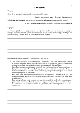 5
                                          ADJETIVOS
Observe:
Gosto de novas tecnologias, mas não compro aparelhos caros.
                                           O eleitor tem memória curta e desejo por fortes emoções.
Inflação baixa e juros altos não garantiram um mercado dinâmico e uma economia robusta.
                           As restrições religiosas ao aborto legal só penalizam as mulheres pobres.

Explique:
As palavras grifadas nos exemplos acima são adjetivos. Analisando e comparando os exemplos,
verifique o que eles têm em comum e que variações podem ocorrer com eles (que mudanças eles
aceitam ou não). Resuma, então, as características de um adjetivo:
________________________________________________________________________________
________________________________________________________________________________
________________________________________________________________________________
________________________________________________________________________________
________________________________________________________________________________
________________________________________________________________________________
________________________________________________________________________________

Grife os adjetivos no texto abaixo e justifique sua classificação:
   1. “Em crônica recente, o jornalista e escritor Carlos Heitor Cony falou dos vexames, cômicos
      e patéticos, causados por um grupo de brasileiros, gente importante das artes e da cultura,
      tentando se explicar em bom espanhol num programa de televisão de Madri.
      Saiu, diz o grande romancista, puro portunhol, aqui e ali uma pitada de “espanguês”, mas, no
      final, tudo muito ruim. Por isso ele, Cony, que confessa conhecer só umas três palavras no
      máximo do idioma de Cervantes, ataca sempre de português brasileiro puro onde estiver,
      sobretudo em países do continente.
      Para quem usa o portunhol na fronteira brasileira ou quem viaja a países como o México, o
      choque lingüístico pode pesar mais que qualquer outro impacto cultural que por acaso possa
      o turista sentir.
      Falar a própria língua pode, portanto, ser recurso recomendável aos brasileiros que chegam a
      países latino-americanos. Encantados com a perigosa semelhança de vocabulário, sintaxe e
      até fonética de dois idiomas da mesma raiz, cometem gafes constrangedoras.” (Revista Língua
       Portuguesa no. 3)


________________________________________________________________________________
________________________________________________________________________________
________________________________________________________________________________
________________________________________________________________________________
________________________________________________________________________________
________________________________________________________________________________
________________________________________________________________________________
 