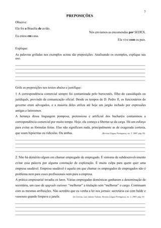 7
                                        PREPOSIÇÕES
Observe:
Ele foi a Brasília de avião.
                                                               Nós enviamos as encomendas por SEDEX.
Eu estou em casa.
                                                                                               Ela vive com os pais.

Explique:
As palavras grifadas nos exemplos acima são preposições. Analisando os exemplos, explique seu
uso.
________________________________________________________________________________
________________________________________________________________________________
________________________________________________________________________________
________________________________________________________________________________
________________________________________________________________________________

Grife as preposições nos textos abaixo e justifique:
1 A correspondência comercial sempre foi contaminada pelo burocratês, filho do causidiquês ou
juridiquês, provindo da comunicação oficial. Desde os tempos de D. Pedro II, os funcionários do
governo eram advogados, e a maioria deles utiliza até hoje um jargão inchado por expressões
antigas e latinismos.
A herança dessa linguagem pomposa, pretensiosa e artificial dos bacharéis contaminou a
correspondência comercial por muito tempo. Hoje, ela começa a libertar-se da carga. Há um esforço
para evitar as fórmulas feitas. Elas não significam nada, principalmente as de exagerada cortesia,
que soam hipócritas ou ridículas. Ou ambas.                                   (Revista Língua Portuguesa, no. 3, 2005, pág 38)

________________________________________________________________________________
________________________________________________________________________________
________________________________________________________________________________
________________________________________________________________________________

2. Não há demérito algum em chamar empregado de empregado. É sintoma de subdesenvolvimento
evitar essa palavra por alguma conotação de exploração. É muita culpa para quem quer uma
empresa saudável. Empresa saudável é aquela em que chamar os empregados de empregados não é
problema nem para esses profissionais nem para a empresa.
A prática empresarial invadiu os lares. Várias empregadas domésticas ganharam a denominação de
secretária, um caso de upgrade curioso: “melhorar” a titulação sem “melhorar” o cargo. Continuam
com as mesmas atribuições. Não acredito que eu venha a ler nos jornais: secretária cai com balde e
vassoura quando limpava a janela.            (in Correia, Luís Adonis Valente. Revista Língua Portuguesa, no. 3, 2005, pág 33)

________________________________________________________________________________
________________________________________________________________________________
________________________________________________________________________________
________________________________________________________________________________
 